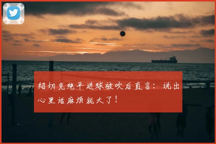 绍切克绝平进球被吹后直言:说出心里话麻烦就大了!