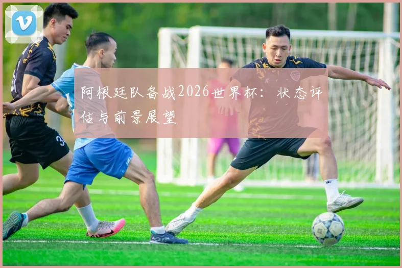 阿根廷队备战2026世界杯:状态评估与前景展望