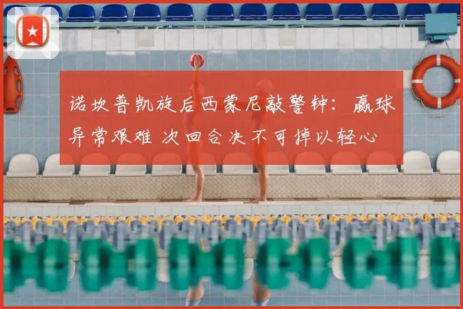 诺坎普凯旋后西蒙尼敲警钟:赢球异常艰难 次回合决不可掉以轻心