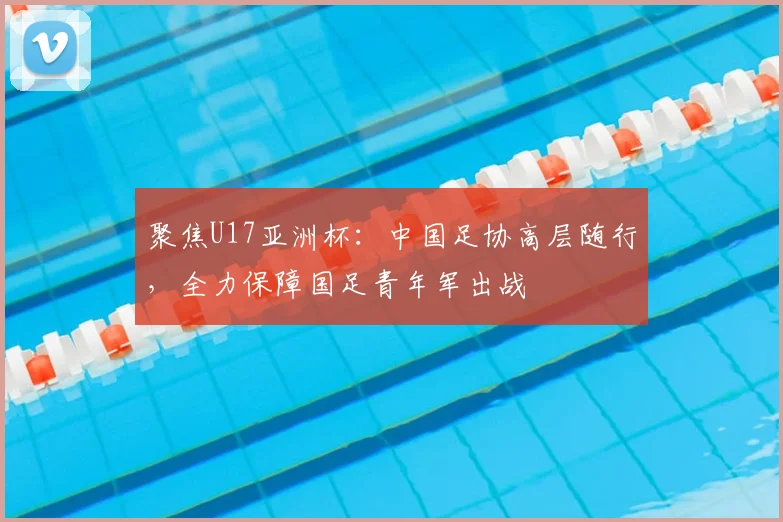聚焦U17亚洲杯:中国足协高层随行,全力保障国足青年军出战