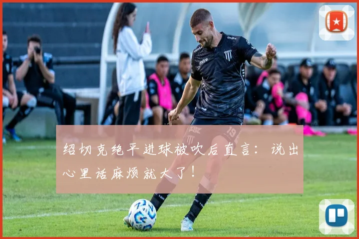 绍切克绝平进球被吹后直言:说出心里话麻烦就大了!