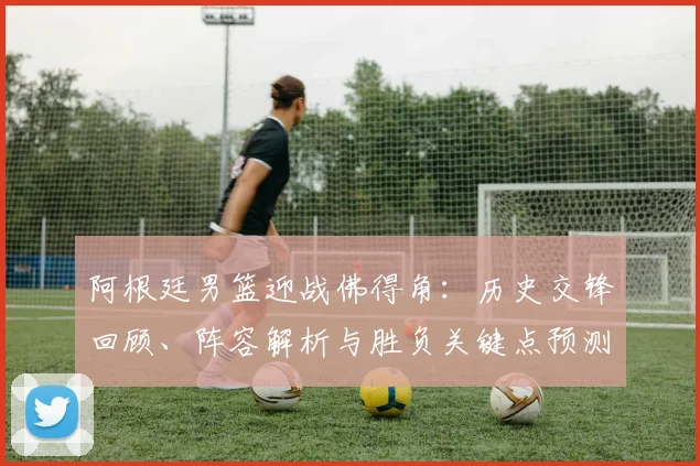 阿根廷男篮迎战佛得角:历史交锋回顾、阵容解析与胜负关键点预测