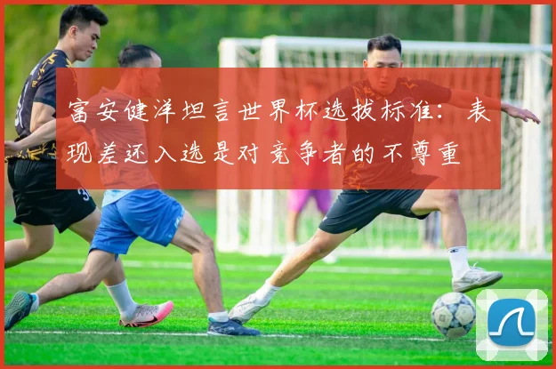 富安健洋坦言世界杯选拔标准:表现差还入选是对竞争者的不尊重