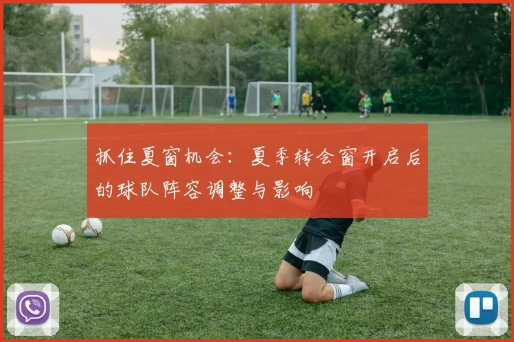 抓住夏窗机会:夏季转会窗开启后的球队阵容调整与影响