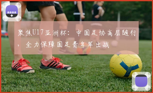 聚焦U17亚洲杯:中国足协高层随行,全力保障国足青年军出战