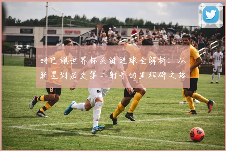 姆巴佩世界杯关键进球全解析:从新星到历史第二射手的里程碑之路