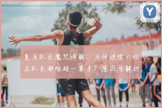 皇马队长魔咒详解：为何连续六任正队长都难超一赛季？原因与解析