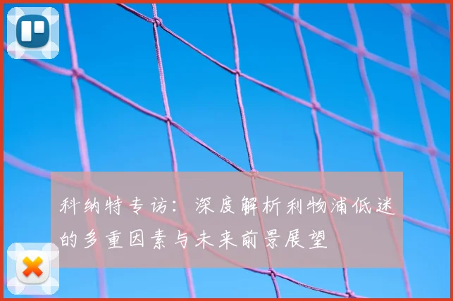 科纳特专访:深度解析利物浦低迷的多重因素与未来前景展望