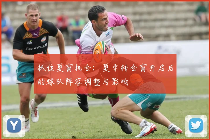 抓住夏窗机会:夏季转会窗开启后的球队阵容调整与影响